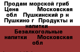   Продам морской гриб › Цена ­ 100 - Московская обл., Пушкинский р-н, Пушкино г. Продукты и напитки » Безалкогольные напитки   . Московская обл.